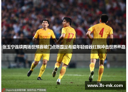张玉宁连续两场世预赛破门点燃国足希望年轻锋线扛旗冲击世界杯路 张玉宁连续两场世预赛破门点燃国足希望年轻锋线扛旗冲击世界杯路